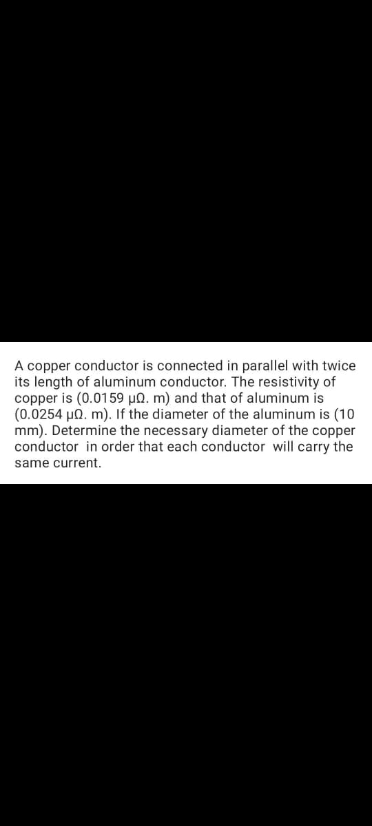A copper conductor is connected in parallel with twice
its length of aluminum conductor. The resistivity of
copper is (0.0159 µN. m) and that of aluminum is
(0.0254 µn. m). If the diameter of the aluminum is (10
mm). Determine the necessary diameter of the copper
conductor in order that each conductor will carry the
same current.
