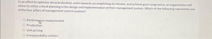 In an effort to optimize decentralization, work towards accomplishing its mission, and achieve goal-congruence, an organization will
strive to utilize a lot of planning in the design and implementation of their management system. Which of the following represents one
of the four pillars of management control systems?
O Performance measurement
O Production
O Unit pricing
O Irresponsibility centers