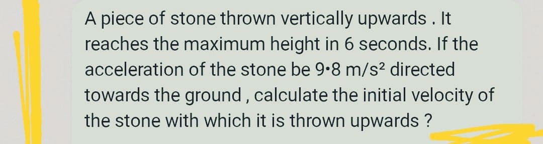 A piece of stone thrown vertically upwards. It
reaches the maximum height in 6 seconds. If the
acceleration of the stone be 9•8 m/s? directed
towards the ground , calculate the initial velocity of
the stone with which it is thrown upwards ?
