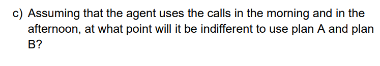 c) Assuming that the agent uses the calls in the morning and in the
afternoon, at what point will it be indifferent to use plan A and plan
B?