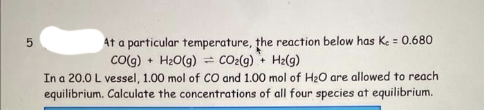 5
At a particular temperature, the reaction below has Kc = 0.680
CO(g) + H2O(g) = COz(g) + Hz(g)
In a 20.0 L vessel, 1.00 mol of CO and 1.00 mol of H₂O are allowed to reach
equilibrium. Calculate the concentrations of all four species at equilibrium.