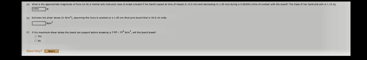 (a) What is the approximate magnitude of force (in N) a martial arts instructor uses to break a board if her hand's speed at time of impact is 10.5 m/s and decreasing to 1.05 m/s during a 0.00200 s time-of-contact with the board? The mass of her hand and am is 1.15 kg.
(b) Estimate the shear stress (in N/m), assuming this force is exerted on a 1.00 cm-thick pine board that is 10.0 cm wide.
Nim
(c) r the maximum shear stress the board can support before breaking is 3.60 x 10° N/m, will the board break?
O Yes
O No
Need Help? Read i
