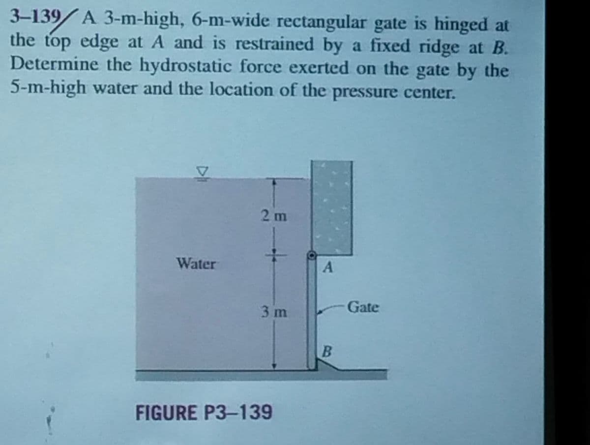 3-139/A 3-m-high, 6-m-wide rectangular gate is hinged at
the top edge at A and is restrained by a fixed ridge at B.
Determine the hydrostatic force exerted on the gate by the
5-m-high water and the location of the pressure center.
Water
2m
3 m
FIGURE P3-139
A
B
Gate