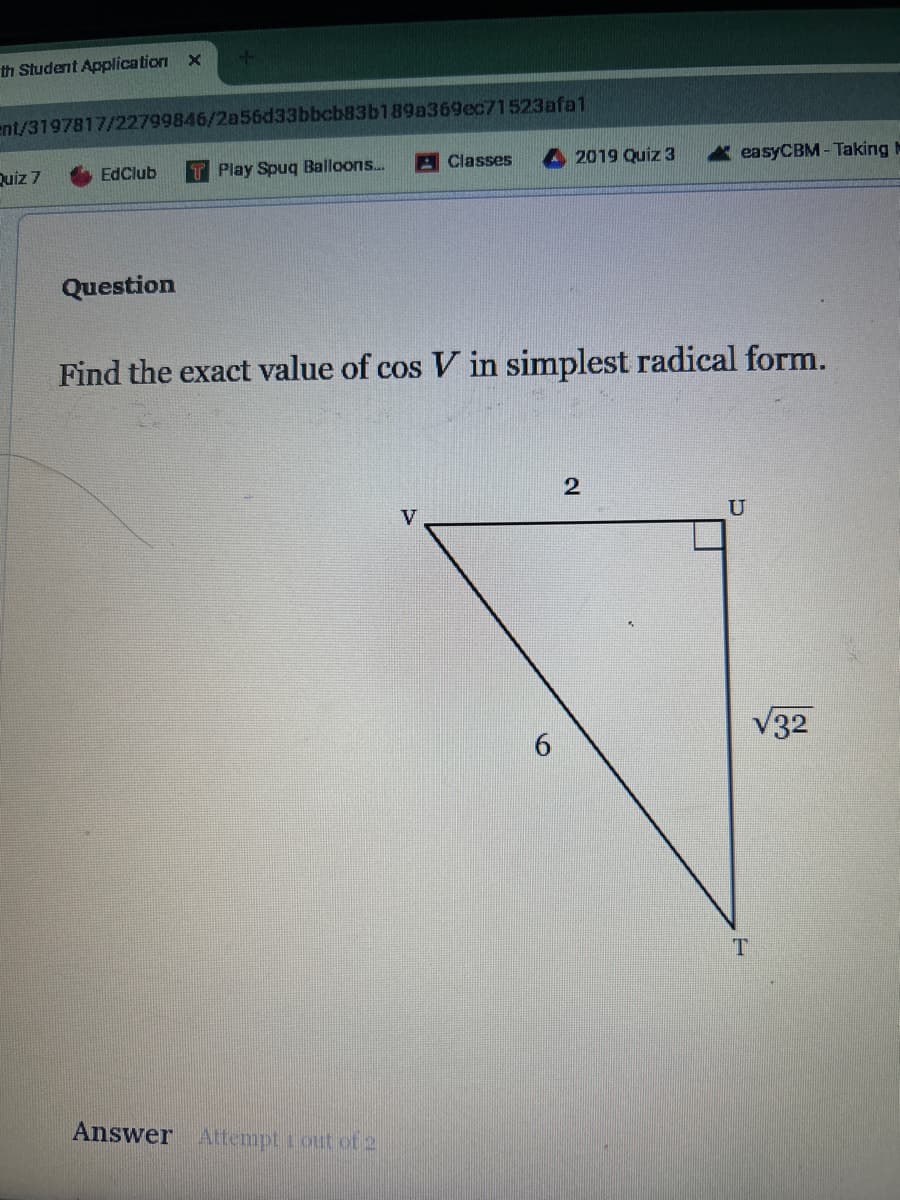 th Student Application x
ent/3197817/22799846/2a56d33bbcb83b189a369ec71523afa1
Quiz 7
EdClub
Play Spuq Balloons...
Classes
2019 Quiz 3
easyCBM-Taking
Question
Find the exact value of cos V in simplest radical form.
Answer Attempt 1 out of 2
V
2
U
T
V32