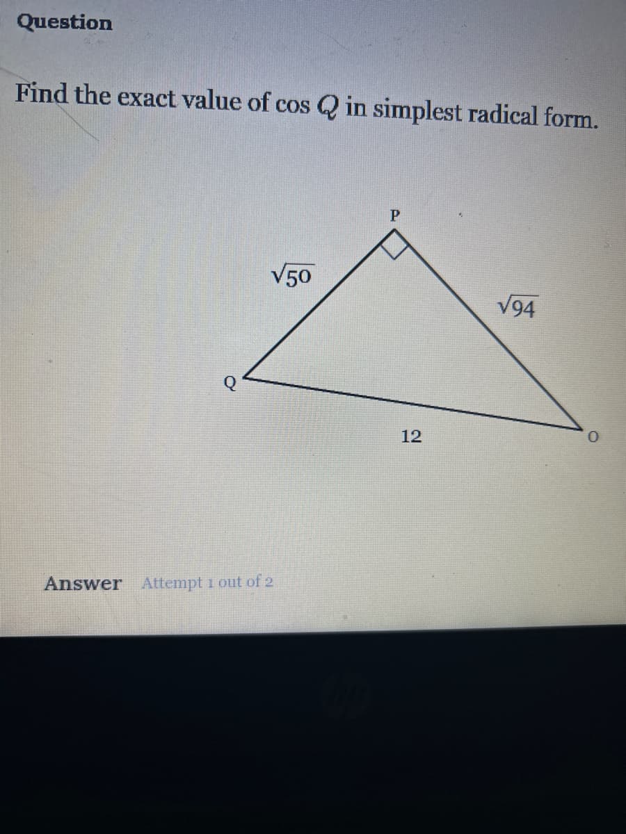 Question
Find the exact value of cos Q in simplest radical form.
√50
Answer Attempt 1 out of 2
P
12
√94
0
