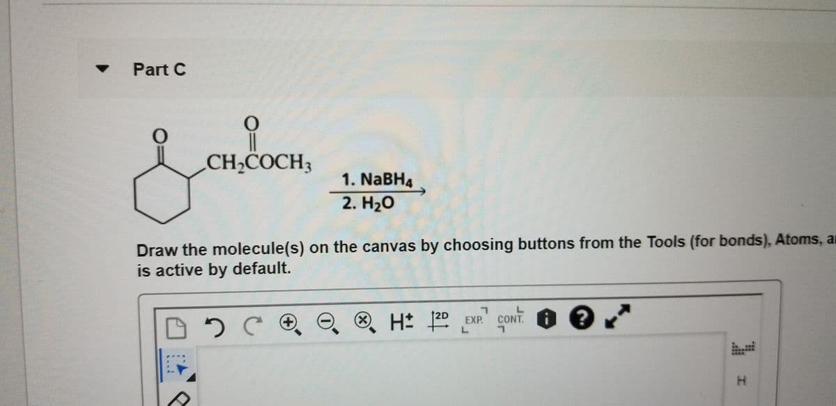 Part C
CH;COCH3
1. NABH4
2. H20
Draw the molecule(s) on the canvas by choosing buttons from the Tools (for bonds), Atoms, au
is active by default.
H 20 EXP CONT
12D
. O ?
X)
H.
