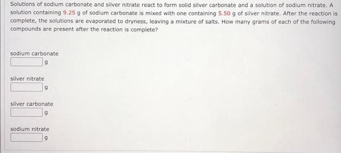 Solutions of sodium carbonate and silver nitrate react to form solid silver carbonate and a solution of sodium nitrate. A
solution containing 9.25 g of sodium carbonate is mixed with one containing 5.50 g of silver nitrate. After the reaction is
complete, the solutions are evaporated to dryness, leaving a mixture of salts. How many grams of each of the following
compounds are present after the reaction is complete?
sodium carbonate
silver nitrate
silver carbonate
sodium nitrate
6.
