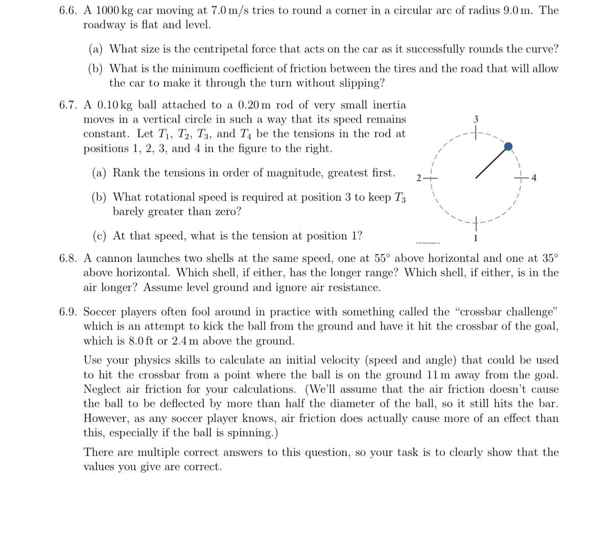 6.6. A 1000 kg car moving at 7.0 m/s tries to round a corner in a circular arc of radius 9.0 m. The
roadway is flat and level.
(a) What size is the centripetal force that acts on the car as it successfully rounds the curve?
(b) What is the minimum coefficient of friction between the tires and the road that will allow
the car to make it through the turn without slipping?
6.7. A 0.10 kg ball attached to a 0.20 m rod of very small inertia
moves in a vertical circle in such a way that its speed remains
constant. Let T₁, T2, T3, and T4 be the tensions in the rod at
positions 1, 2, 3, and 4 in the figure to the right.
(a) Rank the tensions in order of magnitude, greatest first. 2
(b) What rotational speed is required at position 3 to keep T3
barely greater than zero?
3
(c) At that speed, what is the tension at position 1?
6.8. A cannon launches two shells at the same speed, one at 55° above horizontal and one at 35°
above horizontal. Which shell, if either, has the longer range? Which shell, if either, is in the
air longer? Assume level ground and ignore air resistance.
1
6.9. Soccer players often fool around in practice with something called the "crossbar challenge"
which is an attempt to kick the ball from the ground and have it hit the crossbar of the goal,
which is 8.0 ft or 2.4 m above the ground.
Use your physics skills to calculate an initial velocity (speed and angle) that could be used
to hit the crossbar from a point where the ball is on the ground 11 m away from the goal.
Neglect air friction for your calculations. (We'll assume that the air friction doesn't cause
the ball to be deflected by more than half the diameter of the ball, so it still hits the bar.
However, as any soccer player knows, air friction does actually cause more of an effect than
this, especially if the ball is spinning.)
There are multiple correct answers to this question, so your task is to clearly show that the
values you give are correct.