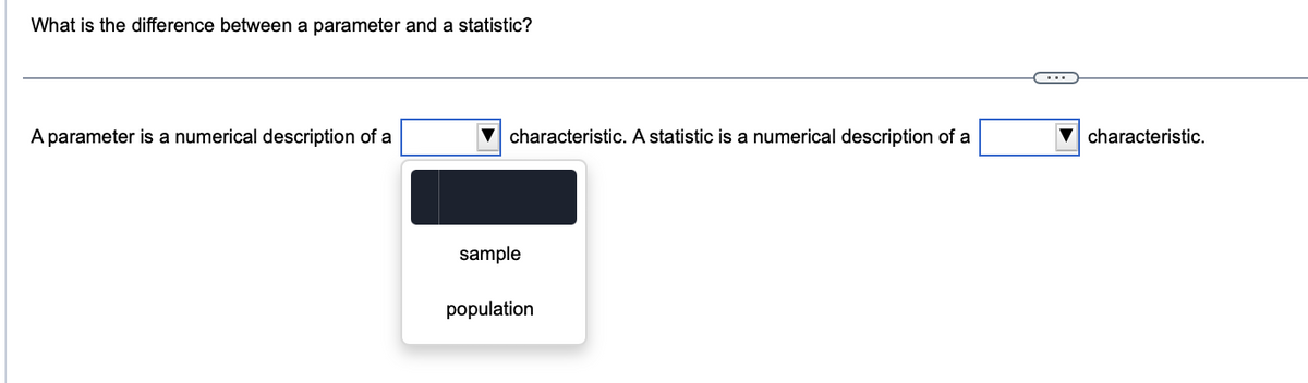 What is the difference between a parameter and a statistic?
A parameter is a numerical description of a
characteristic. A statistic is a numerical description of a
sample
population
characteristic.