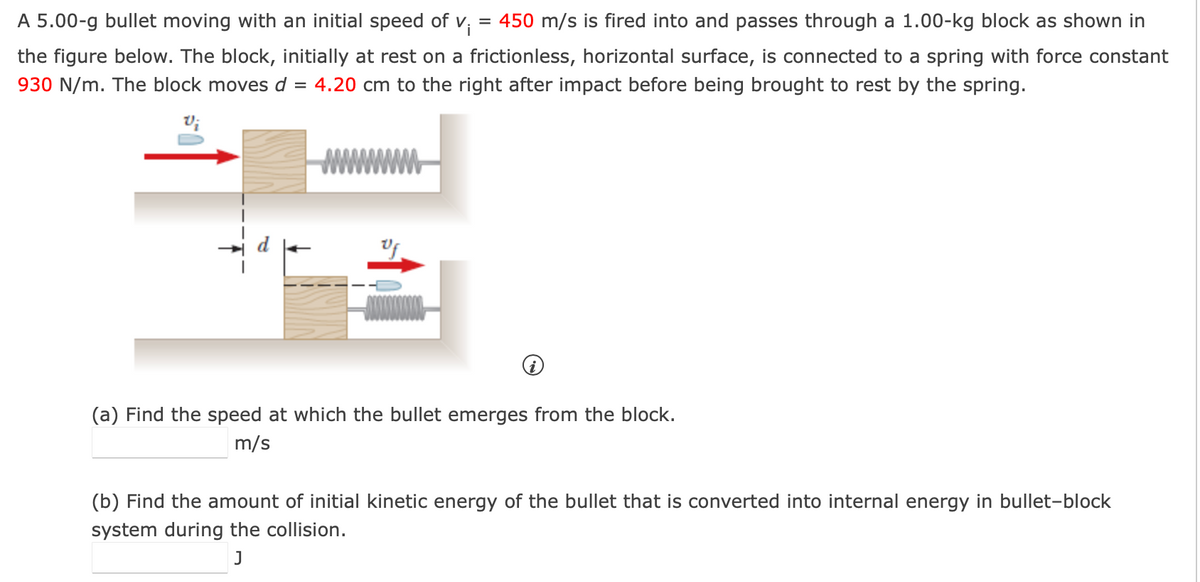 A 5.00-g bullet moving with an initial speed of v₁ = 450 m/s is fired into and passes through a 1.00-kg block as shown in
the figure below. The block, initially at rest on a frictionless, horizontal surface, is connected to a spring with force constant
930 N/m. The block moves d = 4.20 cm to the right after impact before being brought to rest by the spring.
wwwwwwww
Uf
i
(a) Find the speed at which the bullet emerges from the block.
m/s
(b) Find the amount of initial kinetic energy of the bullet that is converted into internal energy in bullet-block
system during the collision.
J
