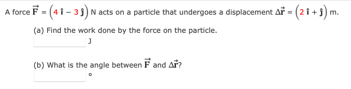 A force F = (4î - 31)
= (4 1
- 3 ĵ) N acts on a particle that undergoes a displacement Ař = (2 î + ĵ) m.
(a) Find the work done by the force on the particle.
J
(b) What is the angle between F and Ar?
O