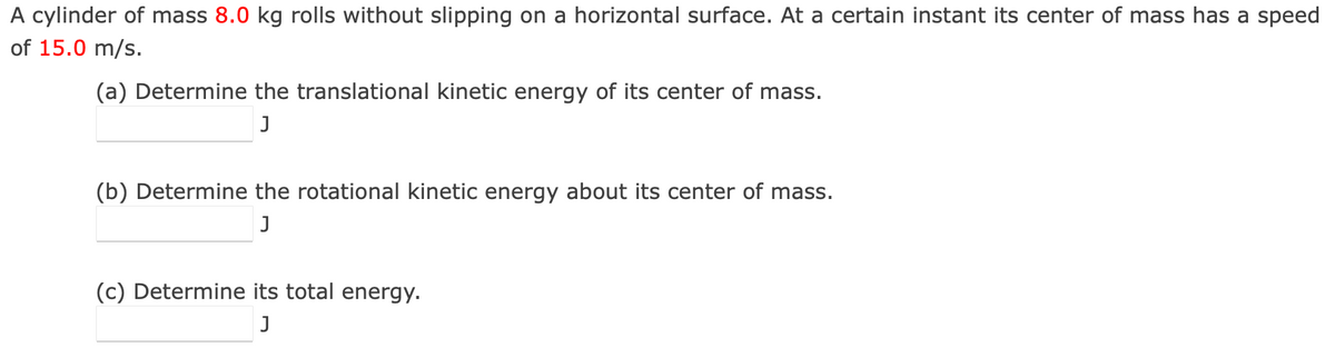 A cylinder of mass 8.0 kg rolls without slipping on a horizontal surface. At a certain instant its center of mass has a speed
of 15.0 m/s.
(a) Determine the translational kinetic energy of its center of mass.
J
(b) Determine the rotational kinetic energy about its center of mass.
J
(c) Determine its total energy.
J