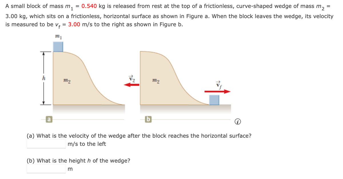 =
A small block of mass m. = 0.540 kg is released from rest at the top of a frictionless, curve-shaped wedge of mass m₂
3.00 kg, which sits on a frictionless, horizontal surface as shown in Figure a. When the block leaves the wedge, its velocity
is measured to be v₁ = 3.00 m/s to the right as shown in Figure b.
m1
mi
m2
ml?
b
(a) What is the velocity of the wedge after the block reaches the horizontal surface?
m/s to the left
(b) What is the height h of the wedge?
m