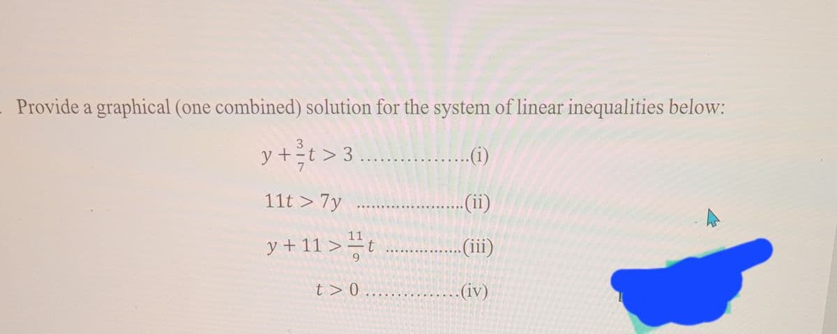 Provide a graphical (one combined) solution for the system of linear inequalities below:
3
y+t> 3.....
..(i)
11t > 7y
(ii)
y+11>t
..(iii)
t>0
.(iv)
