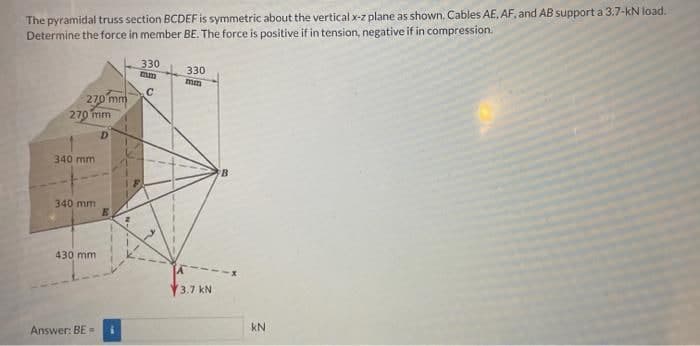 The pyramidal truss section BCDEF is symmetric about the vertical x-z plane as shown. Cables AE, AF, and AB support a 3.7-kN load.
Determine the force in member BE. The force is positive if in tension, negative if in compression.
270 mm
270 mm
D
340 mm
340 mm
430 mm
Answer: BE=
330
mm
с
330
mm
3.7 kN
B
kN