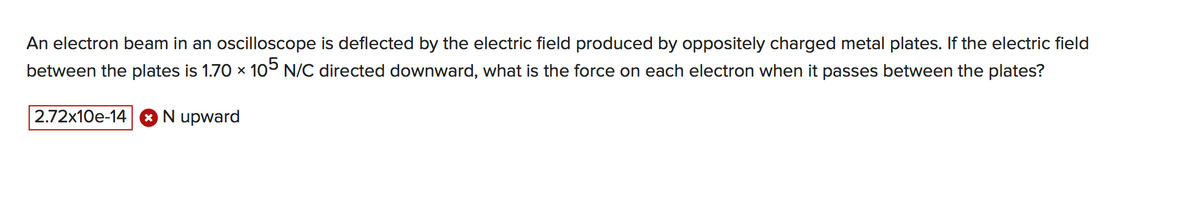 An electron beam in an oscilloscope is deflected by the electric field produced by oppositely charged metal plates. If the electric field
between the plates is 1.70 x 105 N/C directed downward, what is the force on each electron when it passes between the plates?
2.72x10e-14 O N upward
