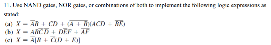 11. Use NAND gates, NOR gates, or combinations of both to implement the following logic expressions as
stated:
(a) X = AB + CD + (A + B)(ACD + BE)
(b) X = ABCD + DEF + AF
(c) X = A[B + C(D + E)]
