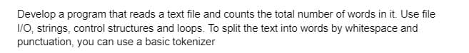 Develop a program that reads a text file and counts the total number of words in it. Use file
I/O, strings, control structures and loops. To split the text into words by whitespace and
punctuation, you can use a basic tokenizer