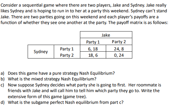 Consider a sequential game where there are two players, Jake and Sydney. Jake really
likes Sydney and is hoping to run in to her at a party this weekend. Sydney can't stand
Jake. There are two parties going on this weekend and each player's payoffs are a
function of whether they see one another at the party. The payoff matrix is as follows:
Sydney
Party 1
Party 2
Party 1
6, 18
18, 6
Jake
Party 2
24,8
0,24
a) Does this game have a pure strategy Nash Equilibrium?
b) What is the mixed strategy Nash Equilibrium?
c)
Now suppose Sydney decides what party she is going to first. Her roommate is
friends with Jake and will call him to tell him which party they go to. Write the
extensive form of this game (game tree).
d) What is the subgame perfect Nash equilibrium from part c?