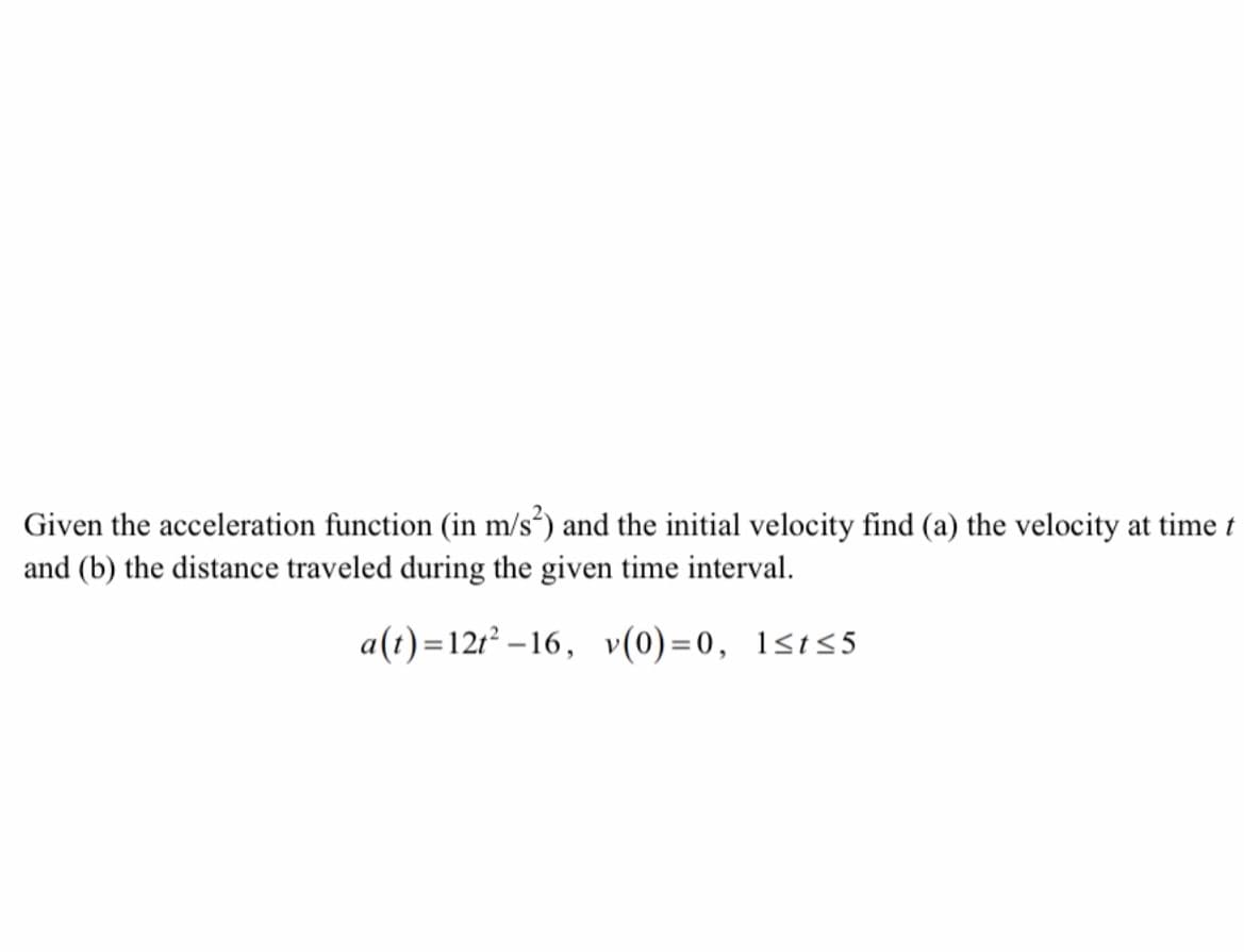 Given the acceleration function (in m/s²) and the initial velocity find (a) the velocity at time t
and (b) the distance traveled during the given time interval.
a(t)=12t²-16, v(0)=0, 1≤t≤5