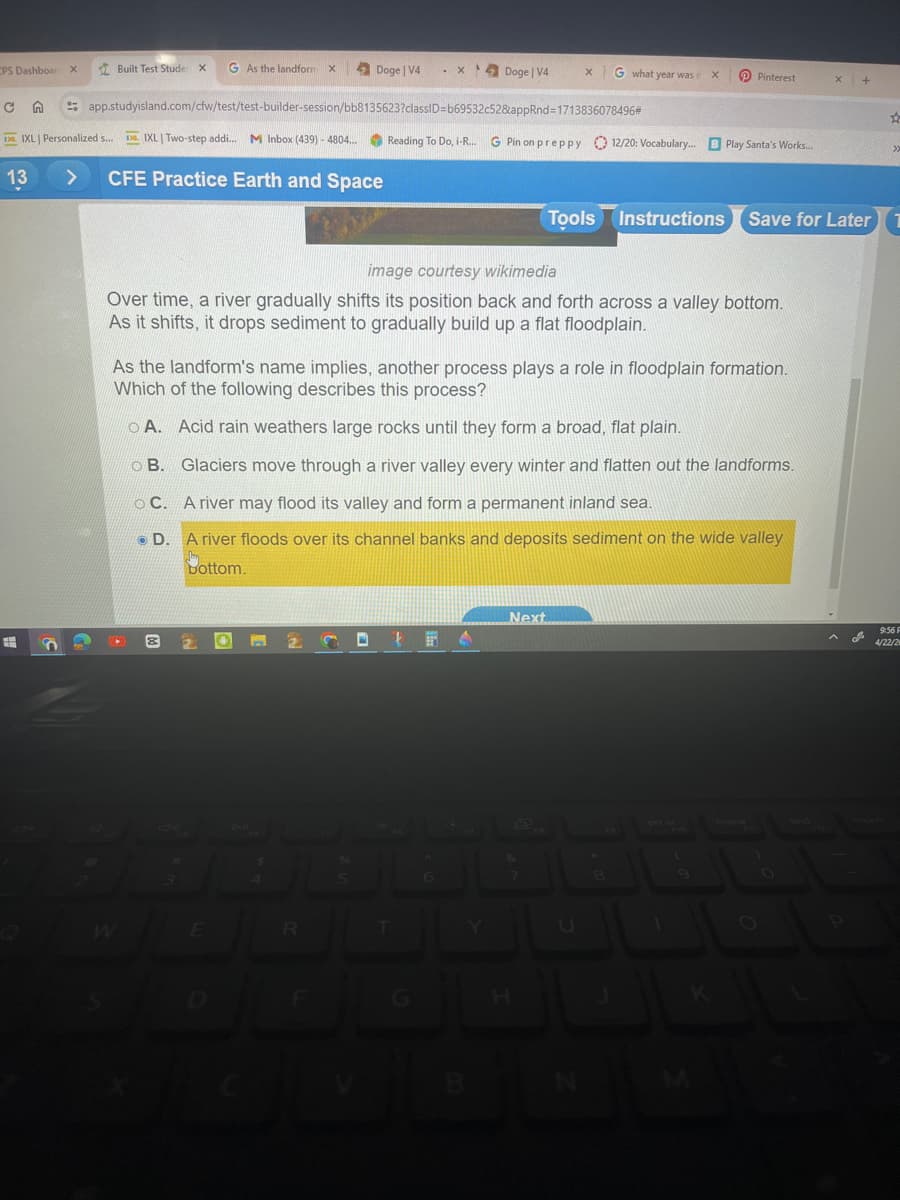 CPS Dashboar X
Built Test Stude X
G As the landform X
Doge | V4
. X
Doge | V4
X
G what year was i
x
Pinterest
x +
с
app.studyisland.com/cfw/test/test-builder-session/bb8135623?classID=b69532c52&appRnd=1713836078496*
A
IXL Personalized s...
IXL | Two-step addi... M Inbox (439) - 4804... Reading To Do, i-R... G Pin on preppy
12/20: Vocabulary... B Play Santa's Works...
>>
13
>
CFE Practice Earth and Space
Tools Instructions Save for Later 1
image courtesy wikimedia
Over time, a river gradually shifts its position back and forth across a valley bottom.
As it shifts, it drops sediment to gradually build up a flat floodplain.
As the landform's name implies, another process plays a role in floodplain formation.
Which of the following describes this process?
A. Acid rain weathers large rocks until they form a broad, flat plain.
B. Glaciers move through a river valley every winter and flatten out the landforms.
C. A river may flood its valley and form a permanent inland sea.
D. A river floods over its channel banks and deposits sediment on the wide valley
bottom.
DI
W
E
R
D
F
G
H
Next
9:56 F
4/22/2
prt sc
home
end
insert