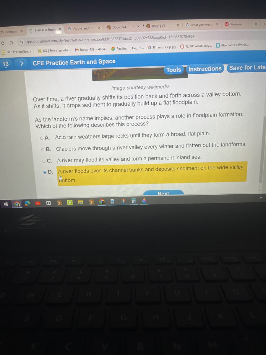 CPS Dashboar X
Built Test Stude X
G As the landform X
Doge | V4
X
Doge | V4
x
G what year was i
×
Pinterest
x
+
C
app.studyisland.com/cfw/test/test-builder-session/bb8135623?classID=b69532c52&appRnd=1713836078496#
Reading To Do, i-R... G Pin on preppy 12/20: Vocabulary... B Play Santa's Works...
IXL | Personalized s...
IXL | Two-step addi... M Inbox (439)-4804...
13
>
CFE Practice Earth and Space
Tools Instructions
Save for Late
image courtesy wikimedia
Over time, a river gradually shifts its position back and forth across a valley bottom.
As it shifts, it drops sediment to gradually build up a flat floodplain.
As the landform's name implies, another process plays a role in floodplain formation.
Which of the following describes this process?
A. Acid rain weathers large rocks until they form a broad, flat plain.
o B. Glaciers move through a river valley every winter and flatten out the landforms.
OC. A river may flood its valley and form a permanent inland sea.
●D. A river floods over its channel banks and deposits sediment on the wide valley
Bottom.
&
Next
E
W
E
R
Y
2
N
home
end