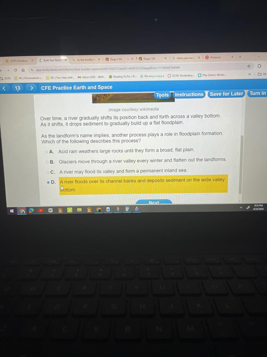 +
OCPS Dashboar X
Built Test StudeX
G As the landform X
Doge | V4
Doge | V4
x
G what year was x
Pinterest
→
C
app.studyisland.com/cfw/test/test-builder-session/bb8135623?classID=b69532c52&appRnd=1713836078496*
OCPS
Da IXL Personalized s....
IXL Two-step addi...
M Inbox (439)-4804...)
Reading To Do, i-R... G Pin on preppy 12/20: Vocabulary... B Play Santa's Works...
>>>
All
<
13
>
CFE Practice Earth and Space
Tools Instructions Save for Later
Turn in
image courtesy wikimedia
Over time, a river gradually shifts its position back and forth across a valley bottom.
As it shifts, it drops sediment to gradually build up a flat floodplain.
As the landform's name implies, another process plays a role in floodplain formation.
Which of the following describes this process?
A. Acid rain weathers large rocks until they form a broad, flat plain.
B. Glaciers move through a river valley every winter and flatten out the landforms.
C. A river may flood its valley and form a permanent inland sea.
D. A river floods over its channel banks and deposits sediment on the wide valley
bottom.
W
E
R
5
D
F
G
H
Next
D
M
home
9:54 PM
4/22/2024