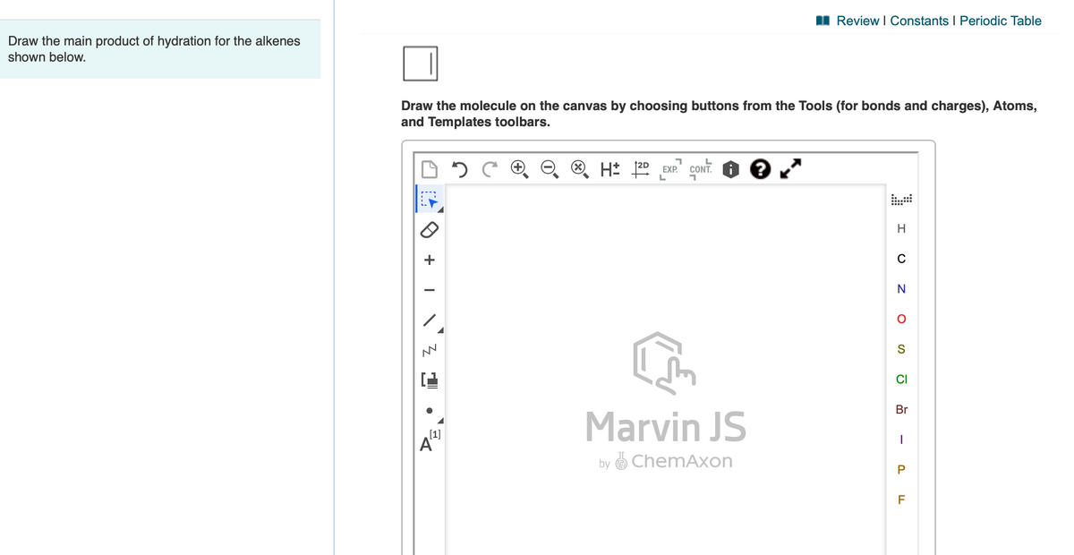 I Review I Constants I Periodic Table
Draw the main product of hydration for the alkenes
shown below.
Draw the molecule on the canvas by choosing buttons from the Tools (for bonds and charges), Atoms,
and Templates toolbars.
EXP.
L
CONT. I
az TH
C
CI
Br
Marvin JS
[1]
by
O ChemAxon
F
