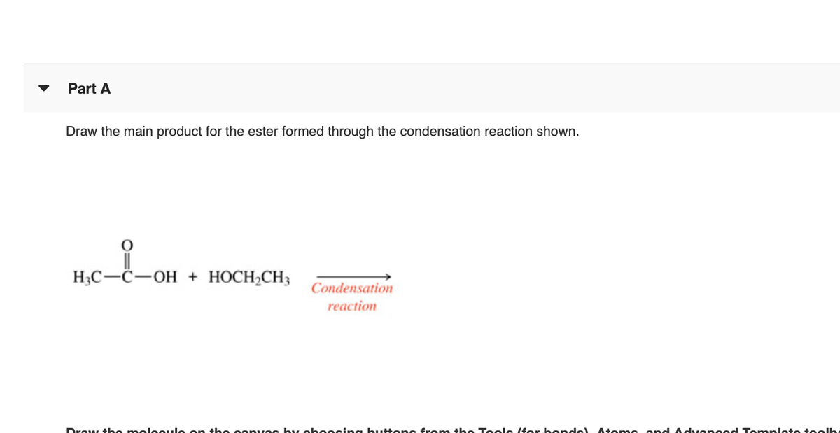 Part A
Draw the main product for the ester formed through the condensation reaction shown.
H3C-C-OH + HOCH,CH3
Condensation
reaction
Draw t he moleoule on the oanvas by oheesina butte ns from the Teols (for bon ds)
Atoms and A dvano od Tonmplate teolh
