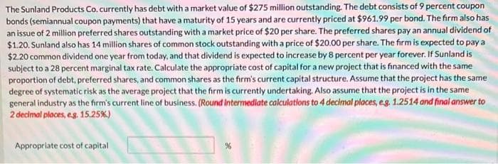 The Sunland Products Co. currently has debt with a market value of $275 million outstanding. The debt consists of 9 percent coupon
bonds (semiannual coupon payments) that have a maturity of 15 years and are currently priced at $961.99 per bond. The firm also has
an issue of 2 million preferred shares outstanding with a market price of $20 per share. The preferred shares pay an annual dividend of
$1.20. Sunland also has 14 million shares of common stock outstanding with a price of $20.00 per share. The firm is expected to pay a
$2.20 common dividend one year from today, and that dividend is expected to increase by 8 percent per year forever. If Sunland is
subject to a 28 percent marginal tax rate. Calculate the appropriate cost of capital for a new project that is financed with the same
proportion of debt, preferred shares, and common shares as the firm's current capital structure. Assume that the project has the same
degree of systematic risk as the average project that the firm is currently undertaking. Also assume that the project is in the same
general industry as the firm's current line of business. (Round Intermediate calculations to 4 decimal places, e.g. 1.2514 and final answer to
2 decimal places, eg. 15.25%)
Appropriate cost of capital