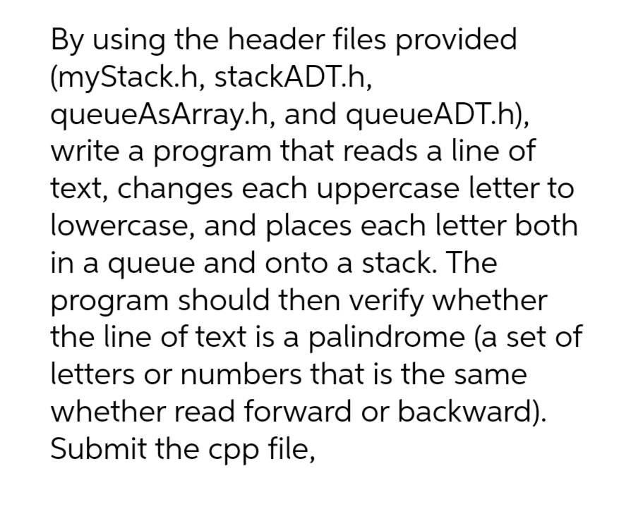 By using the header files provided
(myStack.h, stackADT.h,
queueAsArray.h,
and queueADT.h),
write a program that reads a line of
text, changes each uppercase letter to
lowercase, and places each letter both
in a queue and onto a stack. The
program should then verify whether
the line of text is a palindrome (a set of
letters or numbers that is the same
whether read forward or backward).
Submit the cpp file,