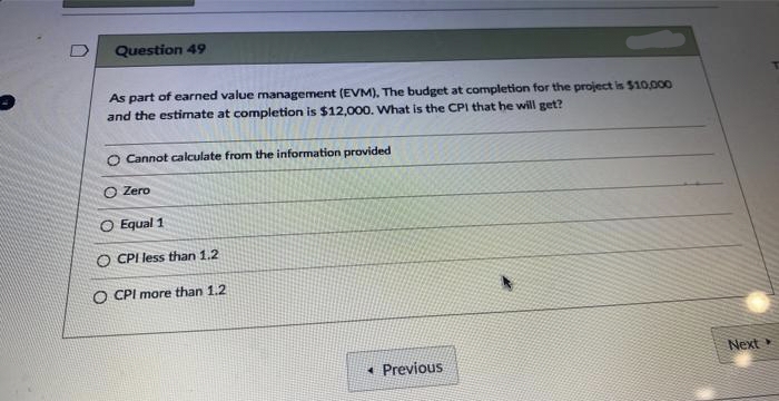 Question 49
As part of earned value management (EVM). The budget at completion for the project is $10,000
and the estimate at completion is $12,000. What is the CPI that he will get?
O Cannot calculate from the information provided
O Zero
O Equal 1
O CPI less than 1.2
O CPI more than 1.2
Previous
Next