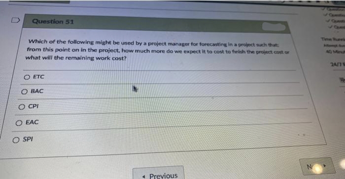 Question 51
Which of the following might be used by a project manager for forecasting in a project such that
from this point on in the project, how much more do we expect it to cost to finish the project cost or
what will the remaining work cost?
O ETC
OBAC
CPI
O EAC
O SPI
Previous
N
40 Minut
24/7 V