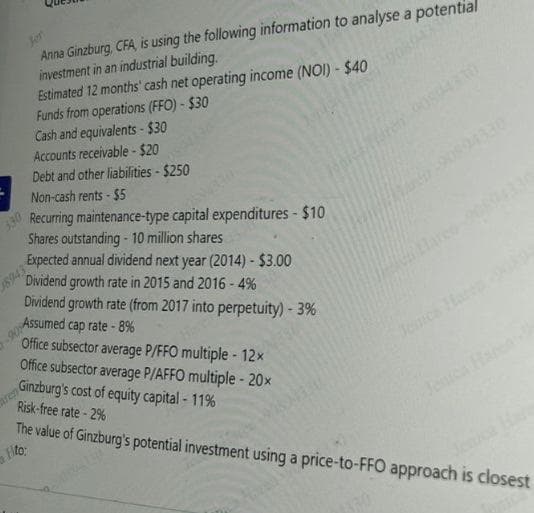 Jer
Anna Ginzburg, CFA, is using the following information to analyse a potential
investment in an industrial building.
Estimated 12 months' cash net operating income (NOI) - $40
Funds from operations (FFO) - $30
Cash and equivalents-$30
Accounts receivable-$20
Debt and other liabilities - $250
Non-cash rents - $5
Recurring maintenance-type capital expenditures - $10
Shares outstanding - 10 million shares
Expected annual dividend next year (2014) - $3.00
Dividend growth rate in 2015 and 2016 - 4%
Dividend growth rate (from 2017 into perpetuity) - 3%
Assumed cap rate - 8%
Office subsector average P/FFO multiple - 12x
Office subsector average P/AFFO multiple - 20x
Ginzburg's cost of equity capital - 11%
Risk-free rate-2%
MU
The value of Ginzburg's potential investment using a price-to-FFO approach is closest
Hto