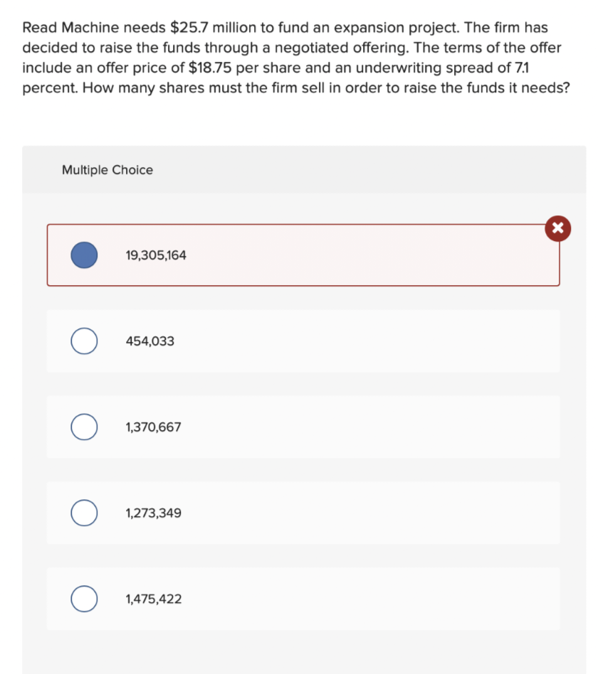 Read Machine needs $25.7 million to fund an expansion project. The firm has
decided to raise the funds through a negotiated offering. The terms of the offer
include an offer price of $18.75 per share and an underwriting spread of 7.1
percent. How many shares must the firm sell in order to raise the funds it needs?
Multiple Choice
O
O
O
O
19,305,164
454,033
1,370,667
1,273,349
1,475,422
X