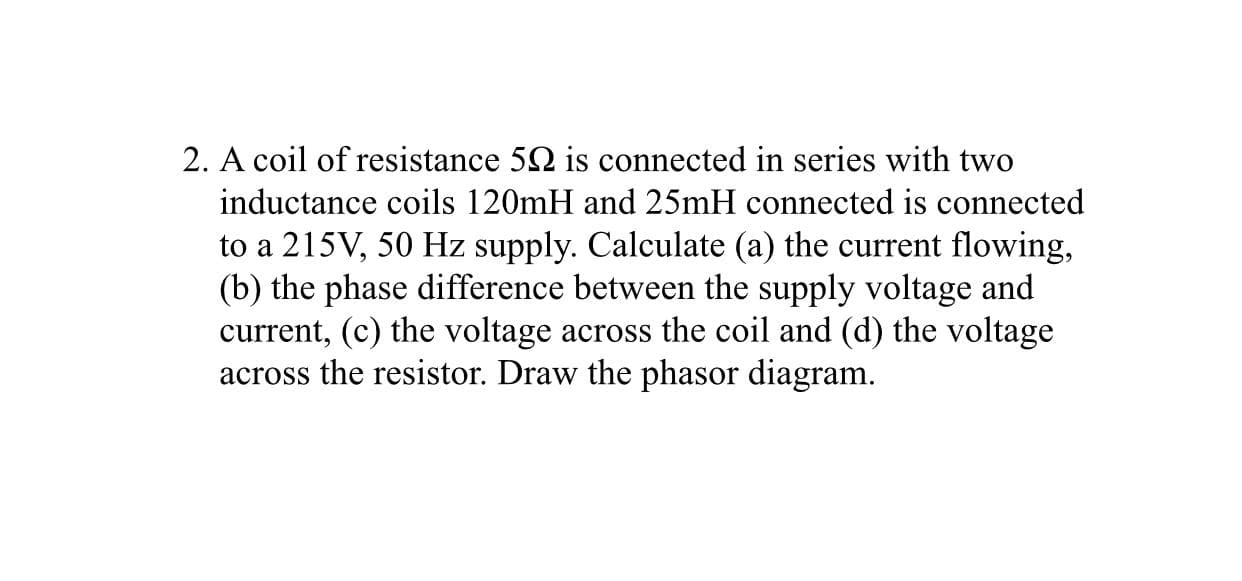 2. A coil of resistance 52 is connected in series with two
inductance coils 120mH and 25mH connected is connected
to a 215V, 50 Hz supply. Calculate (a) the current flowing,
(b) the phase difference between the supply voltage and
current, (c) the voltage across the coil and (d) the voltage
across the resistor. Draw the phasor diagram.
