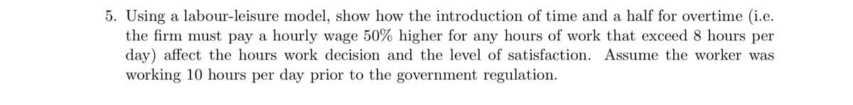 5. Using a labour-leisure model, show how the introduction of time and a half for overtime (i.e.
the firm must pay a hourly wage 50% higher for any hours of work that exceed 8 hours per
day) affect the hours work decision and the level of satisfaction. Assume the worker was
working 10 hours per day prior to the government regulation.
