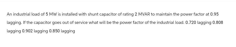 An industrial load of 5 MW is installed with shunt capacitor of rating 2 MVAR to maintain the power factor at 0.95
lagging. If the capacitor goes out of service what will be the power factor of the industrial load. 0.720 lagging 0.808
lagging 0.902 lagging 0.850 lagging