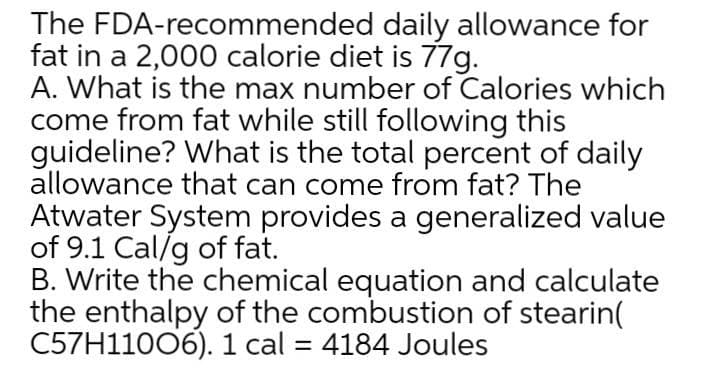 The FDA-recommended daily allowance for
fat in a 2,000 calorie diet is 77g.
A. What is the max number of Calories which
come from fat while still following this
guideline? What is the total percent of daily
allowance that can come from fat? The
Atwater System provides a generalized value
of 9.1 Cal/g of fat.
B. Write the chemical equation and calculate
the enthalpy of the combustion of stearin(
C57H11006). 1 cal = 4184 Joules
