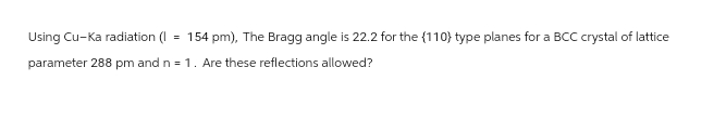 Using Cu-Ka radiation (I
=
154 pm), The Bragg angle is 22.2 for the (110) type planes for a BCC crystal of lattice
parameter 288 pm and n = 1. Are these reflections allowed?