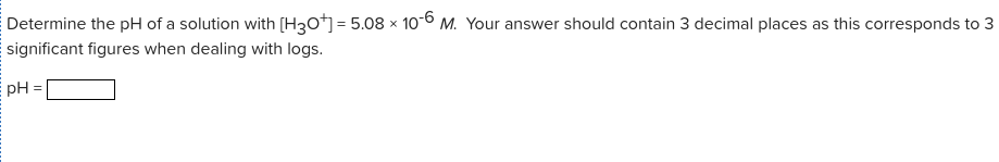 Determine the pH of a solution with [H30] = 5.08 × 10-6 M. Your answer should contain 3 decimal places as this corresponds to 3
significant figures when dealing with logs.
E pH
