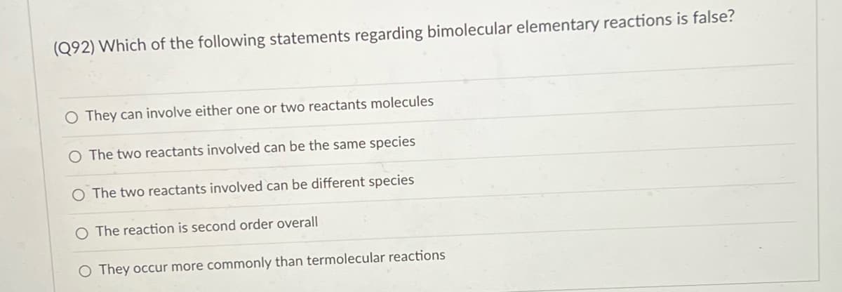 (Q92) Which of the following statements regarding bimolecular elementary reactions is false?
O They can involve either one or two reactants molecules
O The two reactants involved can be the same species
O The two reactants involved can be different species
O The reaction is second order overall
O They occur more commonly than termolecular reactions

