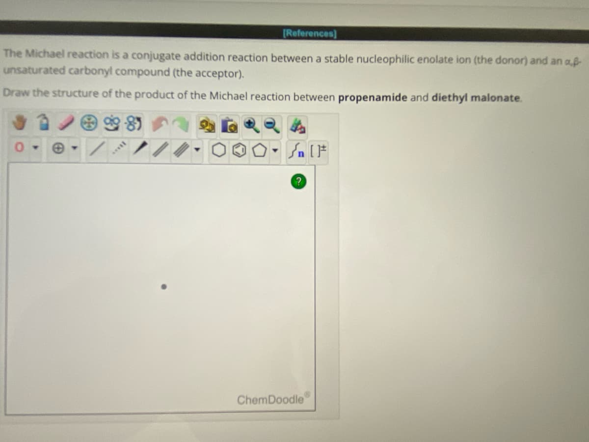 (References]
The Michael reaction is a conjugate addition reaction between a stable nucleophilic enolate ion (the donor) and an ap
unsaturated carbonyl compound (the acceptor).
Draw the structure of the product of the Michael reaction between propenamide and diethyl malonate.
99-85
*****
Y
#[ ] در
?
ChemDoodle