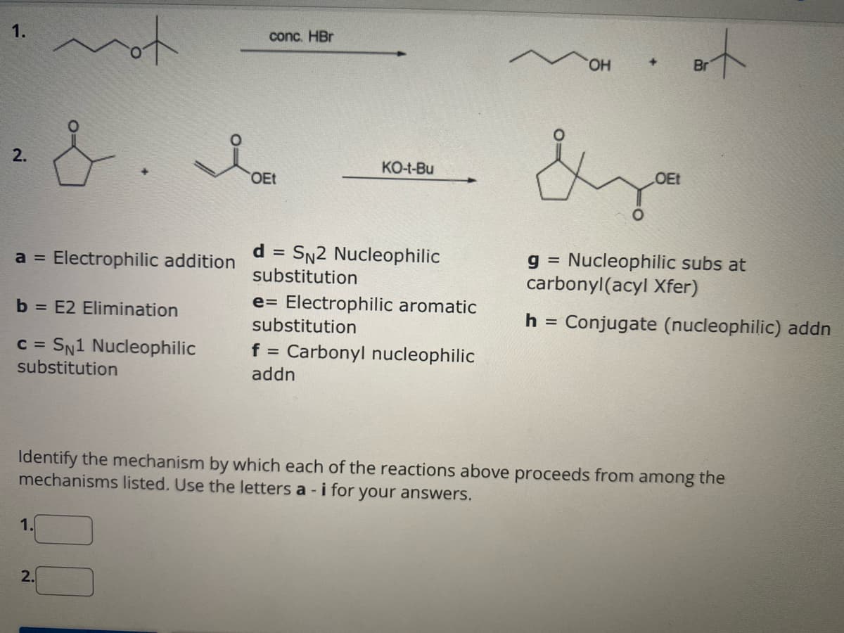 1.
2.
a = Electrophilic addition
not
&. Da
OEt
b = E2 Elimination
c = SN1 Nucleophilic
substitution
1.
2.
conc. HBr
KO-t-Bu
d = SN2 Nucleophilic
substitution
e Electrophilic aromatic
substitution
f = Carbonyl nucleophilic
addn
OH
OEt
Brt
Br
Identify the mechanism by which each of the reactions above proceeds from among the
mechanisms listed. Use the letters a - i for your answers.
g = Nucleophilic subs at
carbonyl(acyl Xfer)
h = Conjugate (nucleophilic) addn