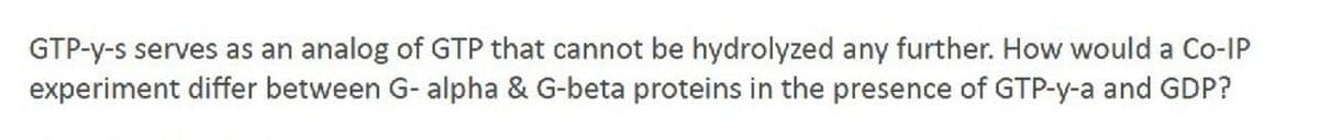 GTP-y-s serves as an analog of GTP that cannot be hydrolyzed any further. How would a Co-IP
experiment differ between G- alpha & G-beta proteins in the presence of GTP-y-a and GDP?