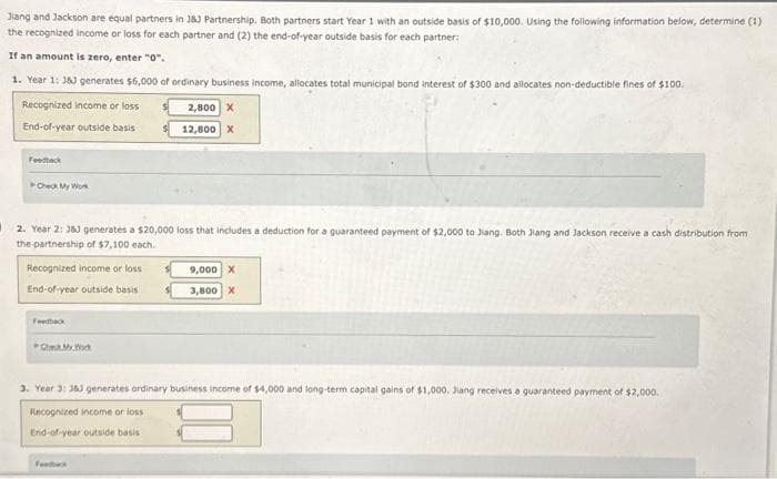 Jiang and Jackson are equal partners in J83 Partnership. Both partners start Year 1 with an outside basis of $10,000. Using the following information below, determine (1)
the recognized income or loss for each partner and (2) the end-of-year outside basis for each partner:
If an amount is zero, enter "0".
1. Year 1: 363 generates $6,000 of ordinary business income, allocates total municipal bond interest of $300 and allocates non-deductible fines of $100.
2,800 X
12,800 X
Recognized income or loss
End-of-year outside basis
Feedback
Check My Work
2. Year 2: J8J generates a $20,000 loss that includes a deduction for a guaranteed payment of $2,000 to Jiang. Both Jiang and Jackson receive a cash distribution from
the partnership of $7,100 each.
Recognized income or loss
End-of-year outside basis
Feedback
Check My Wick
9,000 X
3,800 X
3. Year 3: 363 generates ordinary business income of $4,000 and long-term capital gains of $1,000, Jiang receives a guaranteed payment of $2,000.
Recognized income or loss
End-of-year outside basis
Feedback