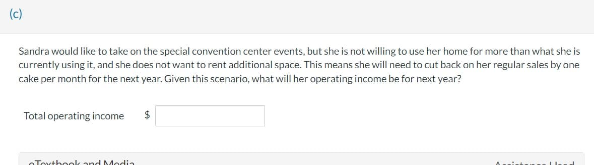 (c)
Sandra would like to take on the special convention center events, but she is not willing to use her home for more than what she is
currently using it, and she does not want to rent additional space. This means she will need to cut back on her regular sales by one
cake per month for the next year. Given this scenario, what will her operating income be for next year?
Total operating income
Toxtbook and Media
$