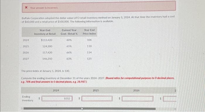 * Your answer is incorrect.
Buffalo Corporation adopted the dollar value LIFO retall inventory method on January 1, 2024. At that time the inventory had a cost
of $60,000 and a retail price of $100,000. The following information is available.
2024
2025
2026
2027
Year-End
Inventory at Retail
Ending
Inventory
$113,420
$
124,300
117,420
146.250
Current Year
Cost-Retail%
60%
2024
65%
66%
63%
The price index at January 1, 2024, is 100.
Compute the ending inventory at December 31 of the years 2024-2027. (Round ratios for computational purposes to 0 decimal places,
eg.: 78% and final answers to O decimal places, e.g. 28,987.)
8.052
Year-End
Price Index
$
106
110
114
125
2025
2026