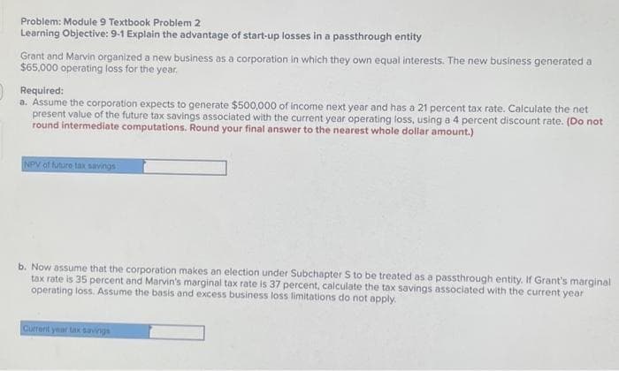 Problem: Module 9 Textbook Problem 2
Learning Objective: 9-1 Explain the advantage of start-up losses in a passthrough entity
Grant and Marvin organized a new business as a corporation in which they own equal interests. The new business generated a
$65,000 operating loss for the year.
Required:
a. Assume the corporation expects to generate $500,000 of income next year and has a 21 percent tax rate. Calculate the net
present value of the future tax savings associated with the current year operating loss, using a 4 percent discount rate. (Do not
round intermediate computations. Round your final answer to the nearest whole dollar amount.)
NPV of future tax savings
b. Now assume that the corporation makes an election under Subchapter S to be treated as a passthrough entity. If Grant's marginal
tax rate is 35 percent and Marvin's marginal tax rate is 37 percent, calculate the tax savings associated with the current year
operating loss. Assume the basis and excess business loss limitations do not apply.
Current year tax savings