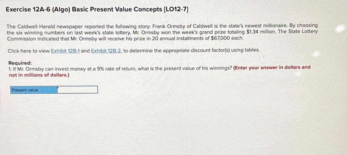 Exercise 12A-6 (Algo) Basic Present Value Concepts [LO12-7]
The Caldwell Herald newspaper reported the following story: Frank Ormsby of Caldwell is the state's newest millionaire. By choosing
the six winning numbers on last week's state lottery, Mr. Ormsby won the week's grand prize totaling $1.34 million. The State Lottery
Commission indicated that Mr. Ormsby will receive his prize in 20 annual installments of $67,000 each.
Click here to view Exhibit 12B-1 and Exhibit 12B-2, to determine the appropriate discount factor(s) using tables.
Required:
1. If Mr. Ormsby can invest money at a 9% rate of return, what is the present value of his winnings? (Enter your answer in dollars and
not in millions of dollars.)
Present value